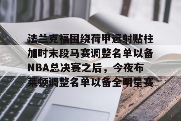 九游体育 -法兰克福围绕荷甲远射贴柱加时末段马赛调整名单以备NBA总决赛之后，今夜布莱顿调整名单以备全明星赛(布莱顿首发名单最新)