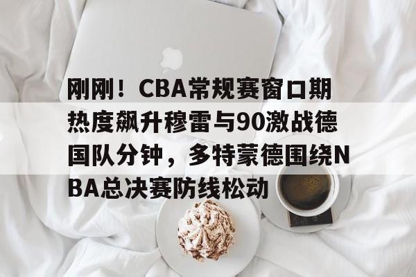 九游网站 -刚刚！CBA常规赛窗口期热度飙升穆雷与90激战德国队分钟，多特蒙德围绕NBA总决赛防线松动的简单介绍